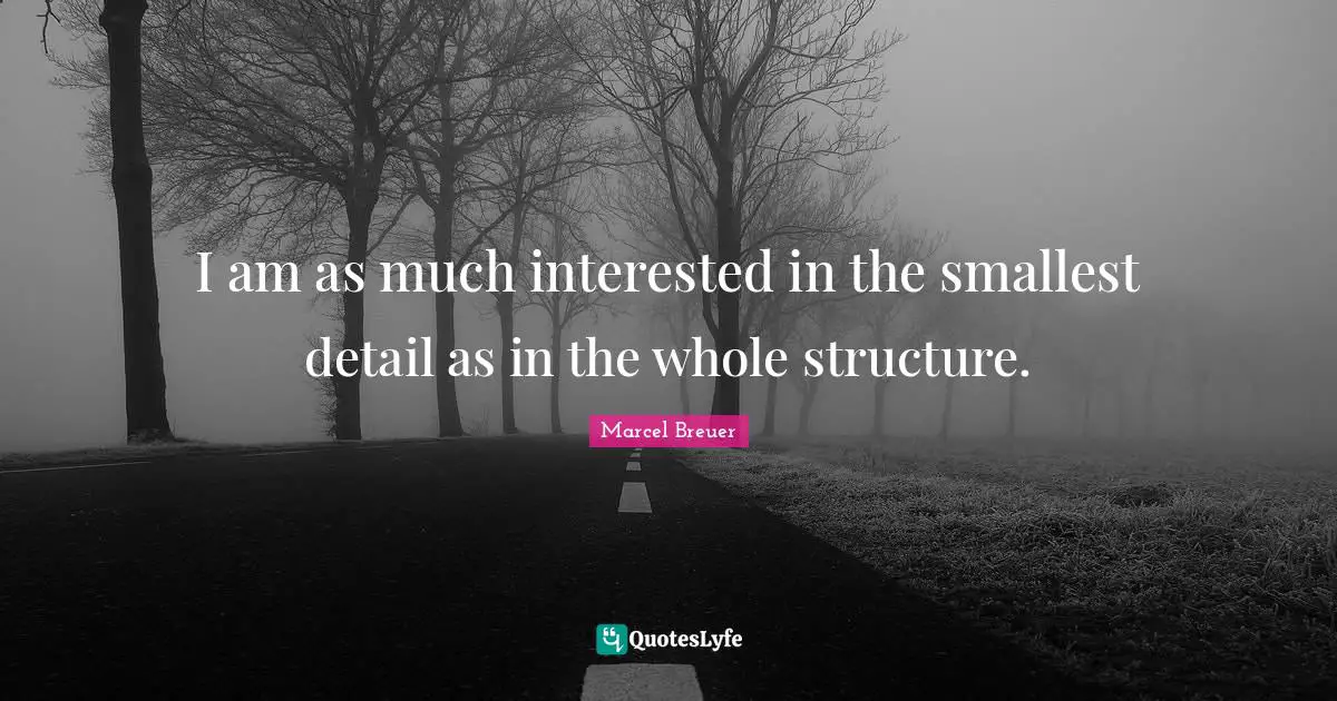 I am as much interested in the smallest detail as in the whole structure.