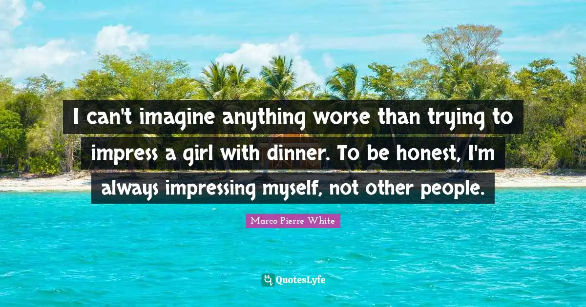 Marco Pierre White Quotes: I can't imagine anything worse than trying to impress a girl with dinner. To be honest, I'm always impressing myself, not other people.