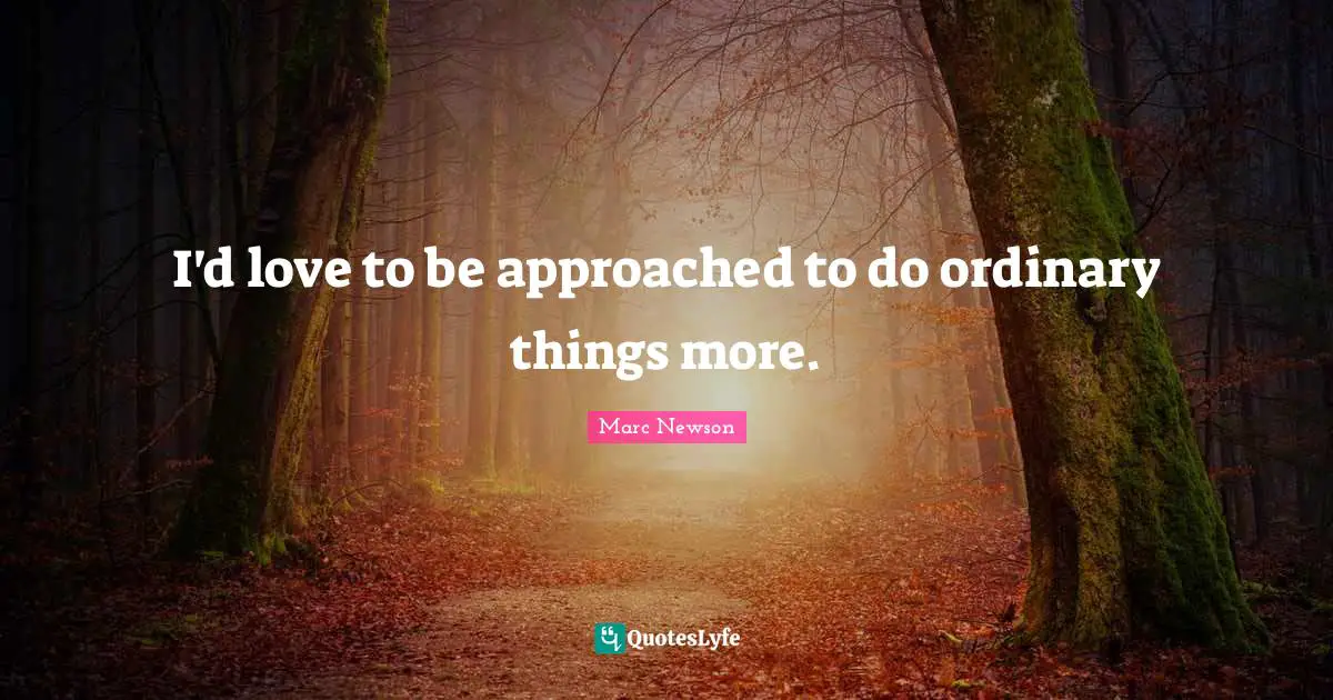 I'd love to be approached to do ordinary things more.
