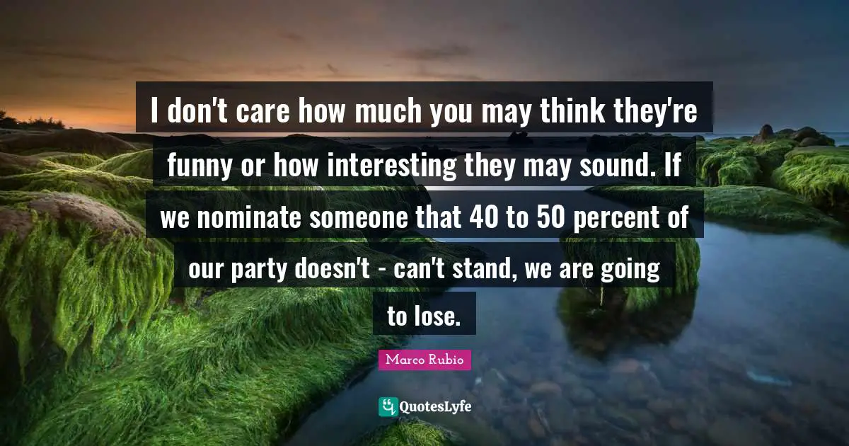 I don't care how much you may think they're funny or how interesting they may sound. If we nominate someone that 40 to 50 percent of our party doesn't - can't stand, we are going to lose.
