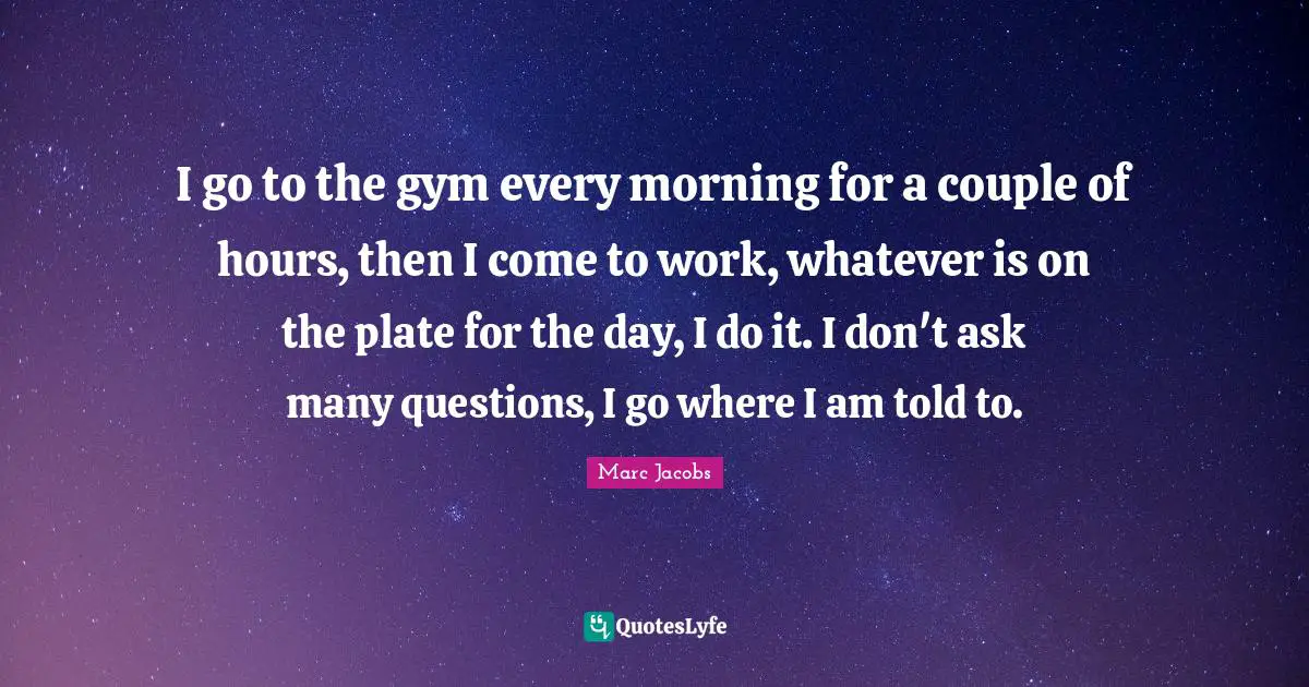 I go to the gym every morning for a couple of hours, then I come to work, whatever is on the plate for the day, I do it. I don't ask many questions, I go where I am told to.