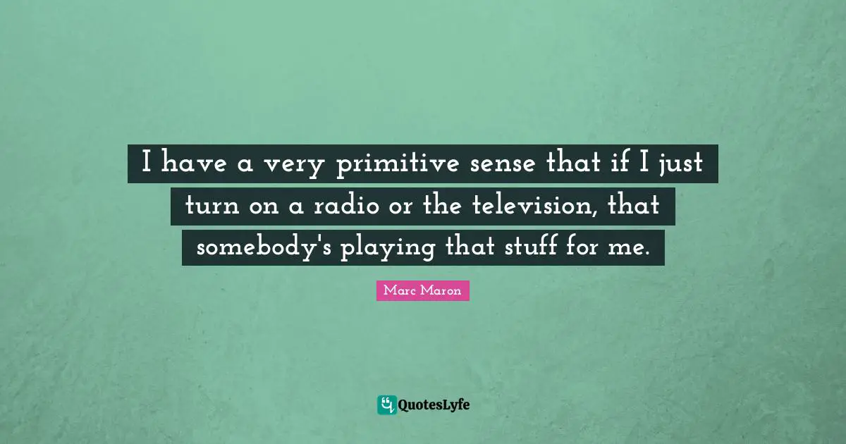 I have a very primitive sense that if I just turn on a radio or the television, that somebody's playing that stuff for me.