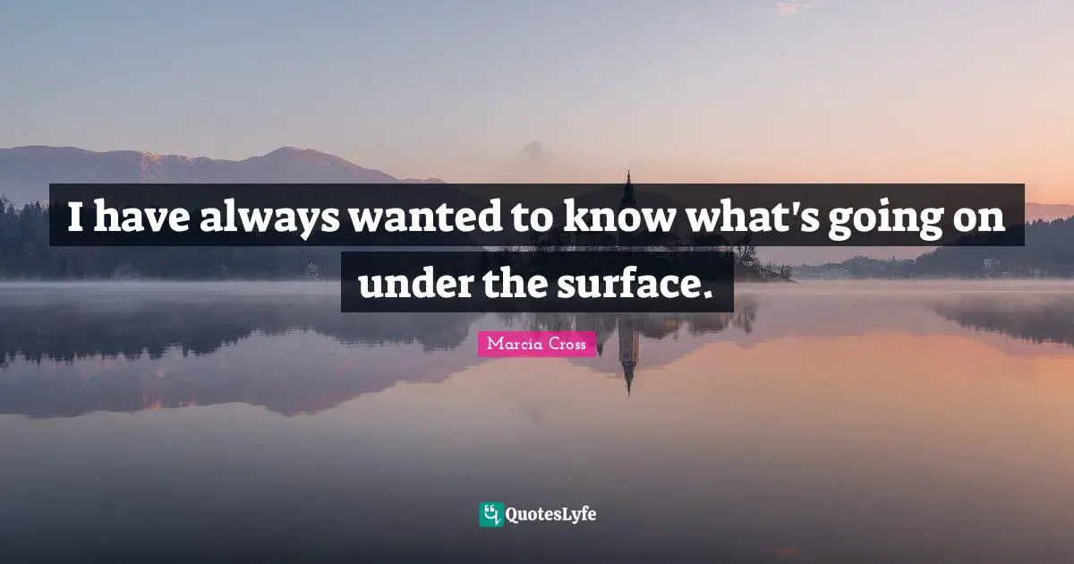 I have always wanted to know what's going on under the surface.