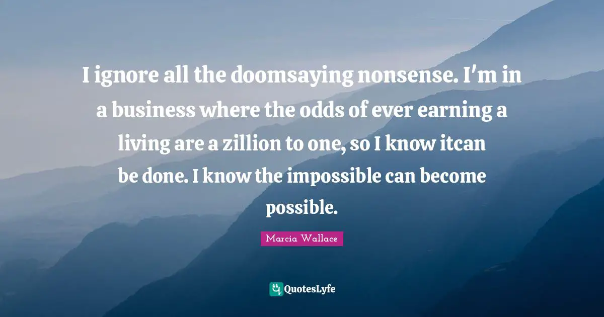 I ignore all the doomsaying nonsense. I'm in a business where the odds of ever earning a living are a zillion to one, so I know itcan be done. I know the impossible can become possible.