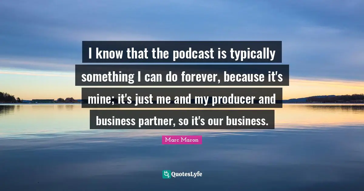 I know that the podcast is typically something I can do forever, because it's mine; it's just me and my producer and business partner, so it's our business.