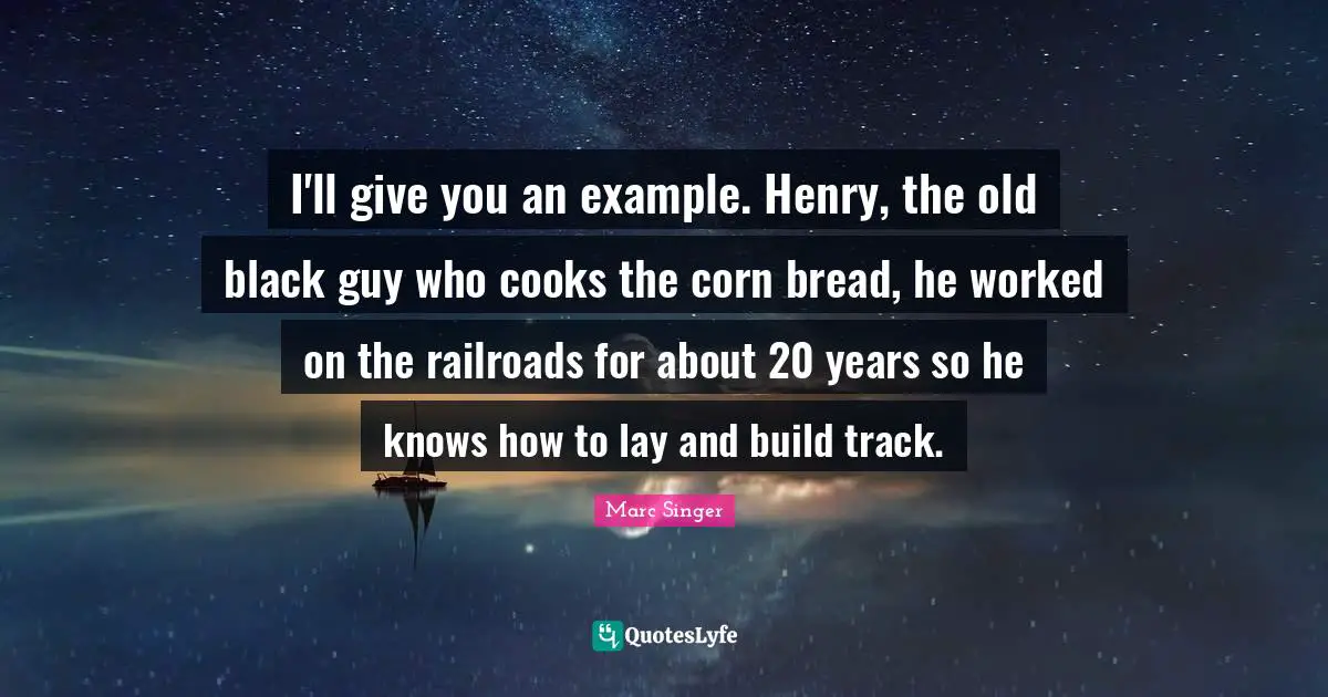 I'll give you an example. Henry, the old black guy who cooks the corn bread, he worked on the railroads for about 20 years so he knows how to lay and build track.