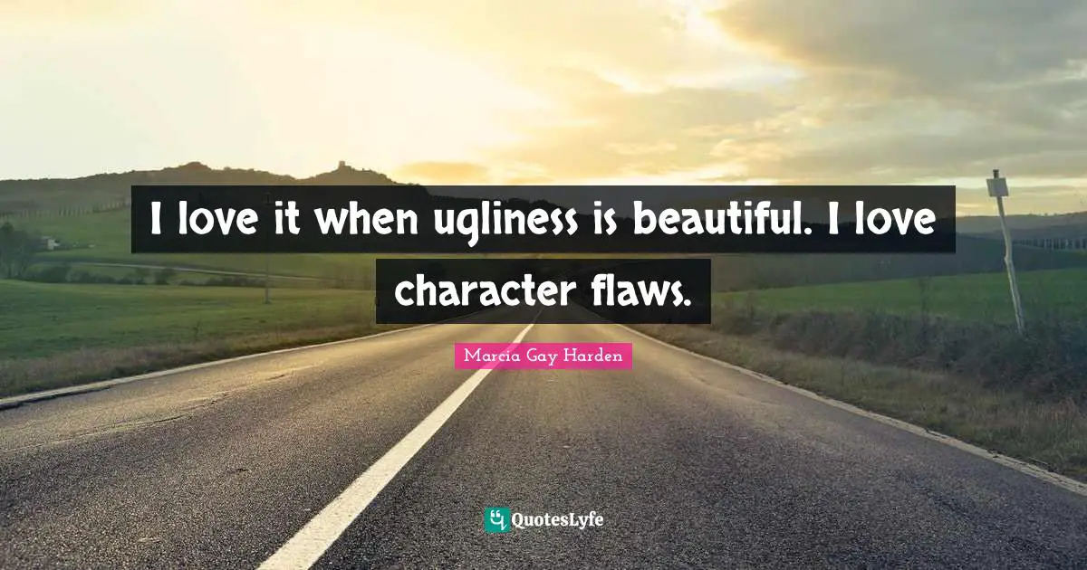 I love it when ugliness is beautiful. I love character flaws.