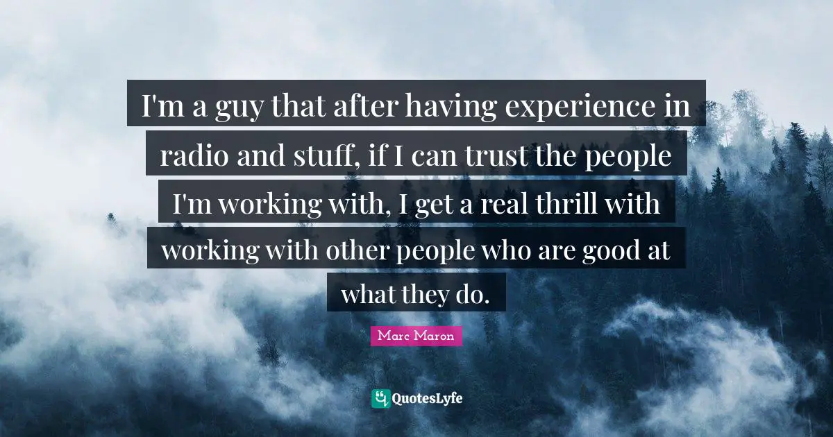 I'm a guy that after having experience in radio and stuff, if I can trust the people I'm working with, I get a real thrill with working with other people who are good at what they do.