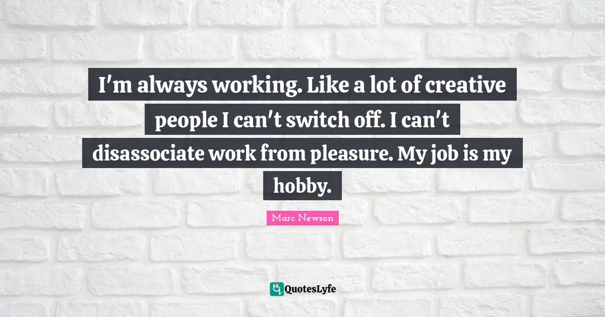 I'm always working. Like a lot of creative people I can't switch off. I can't disassociate work from pleasure. My job is my hobby.