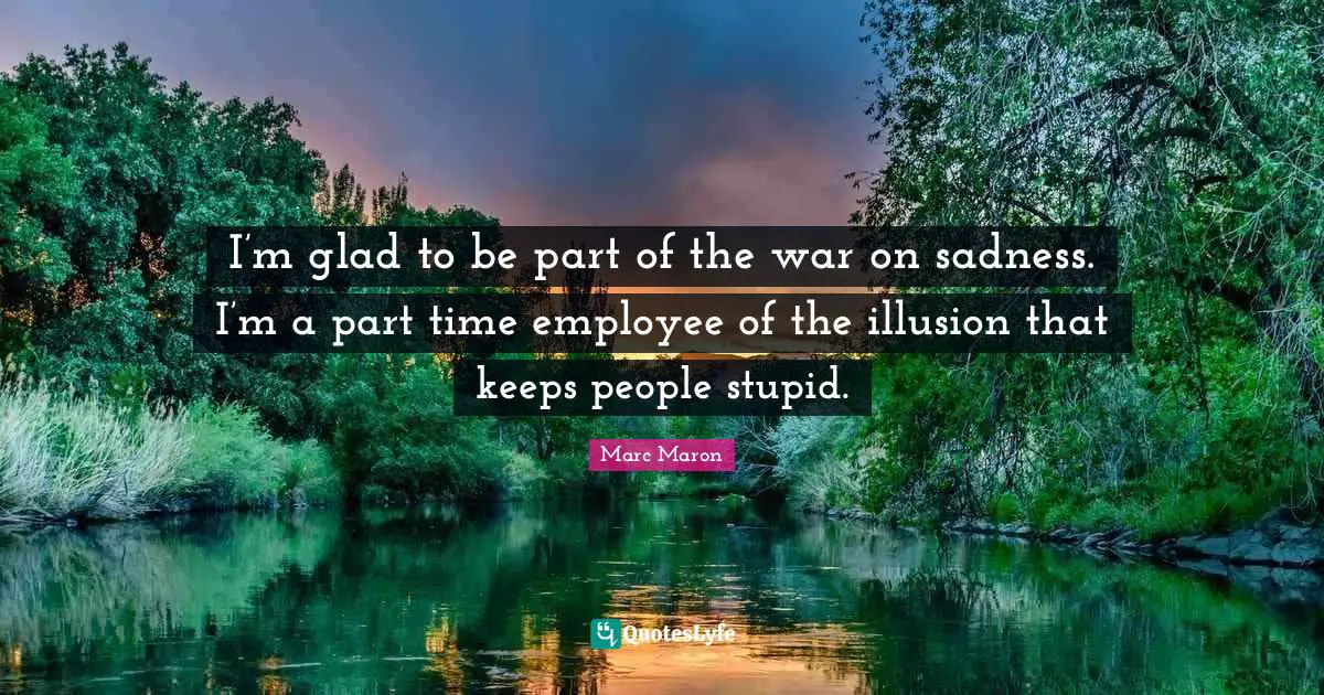 I’m glad to be part of the war on sadness. I’m a part time employee of the illusion that keeps people stupid.