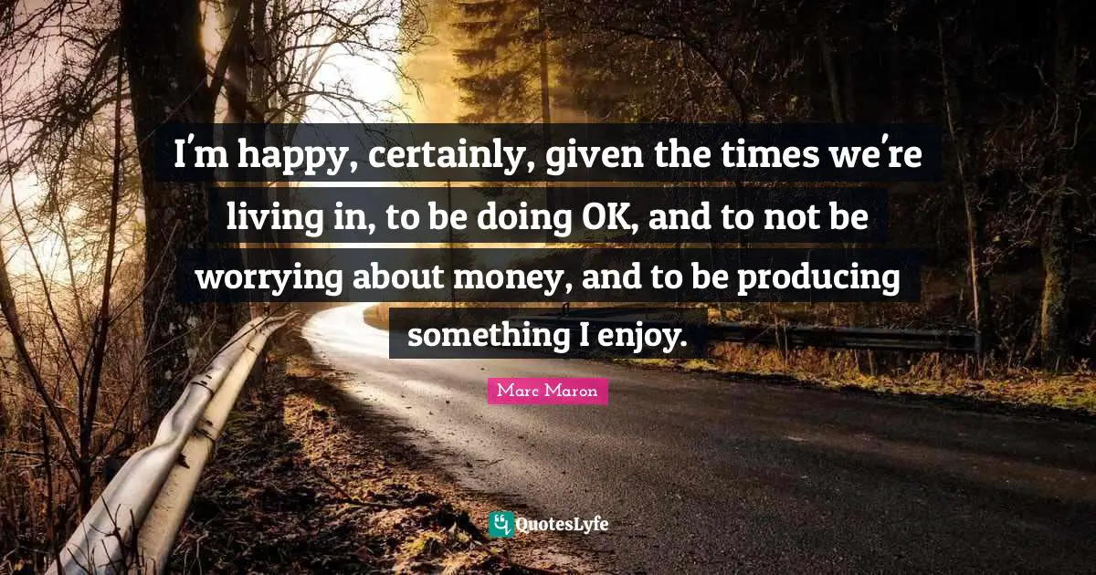 Marc Maron Quotes: "I'm happy, certainly, given the times we're living in, to be doing OK, and to not be worrying about money, and to be producing something I enjoy."