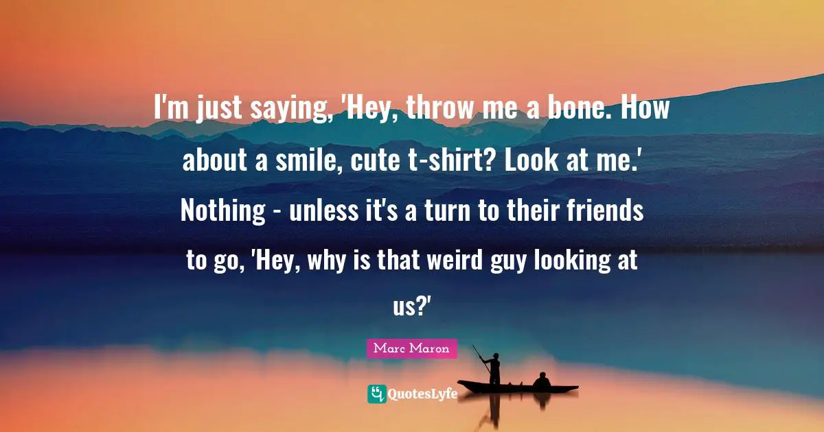 I'm just saying, 'Hey, throw me a bone. How about a smile, cute t-shirt? Look at me.' Nothing - unless it's a turn to their friends to go, 'Hey, why is that weird guy looking at us?'