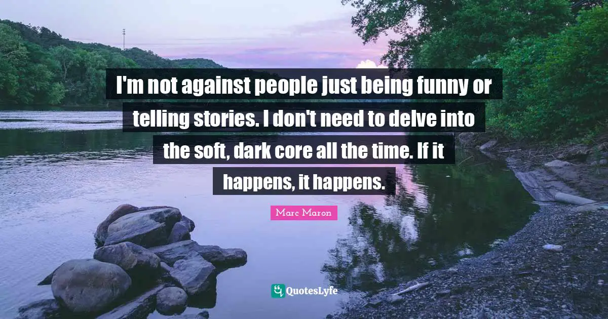 I'm not against people just being funny or telling stories. I don't need to delve into the soft, dark core all the time. If it happens, it happens.