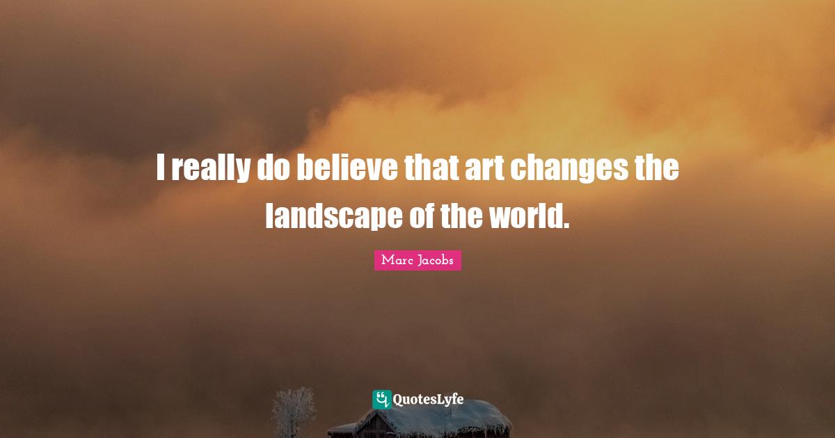 Marc Jacobs Quotes: "I really do believe that art changes the landscape of the world."