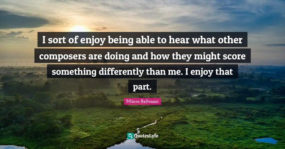 I sort of enjoy being able to hear what other composers are doing and how they might score something differently than me. I enjoy that part.