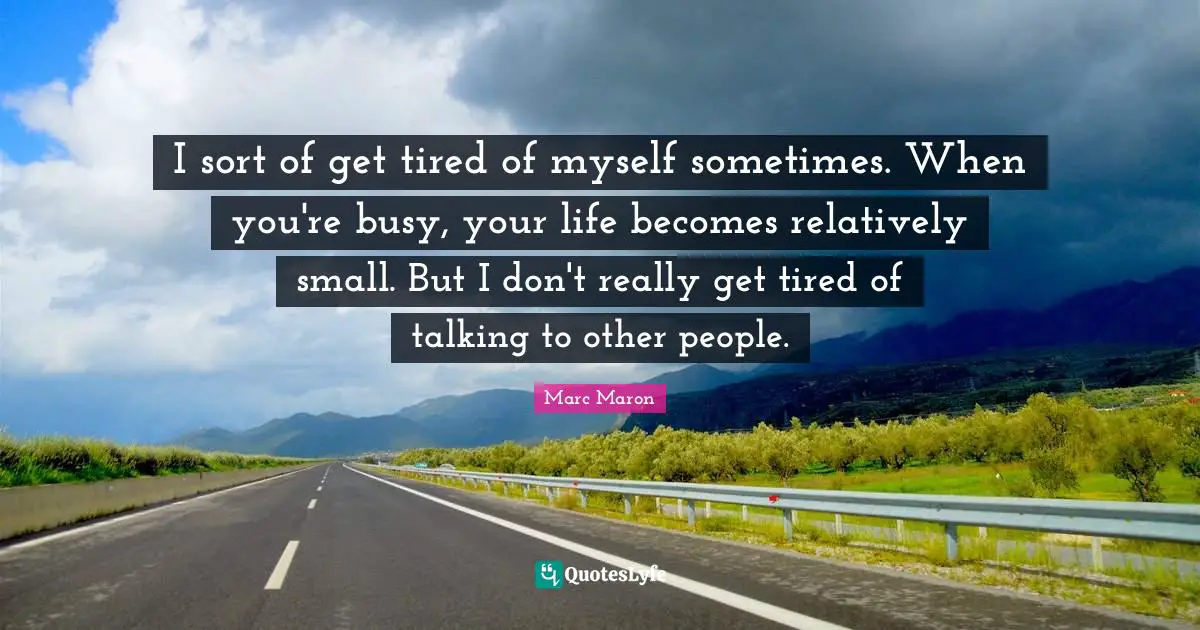 I sort of get tired of myself sometimes. When you're busy, your life becomes relatively small. But I don't really get tired of talking to other people.
