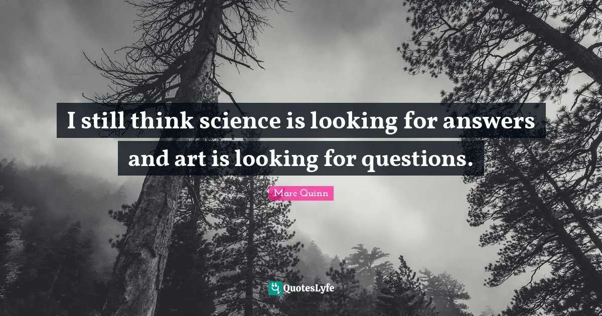 I still think science is looking for answers and art is looking for questions.