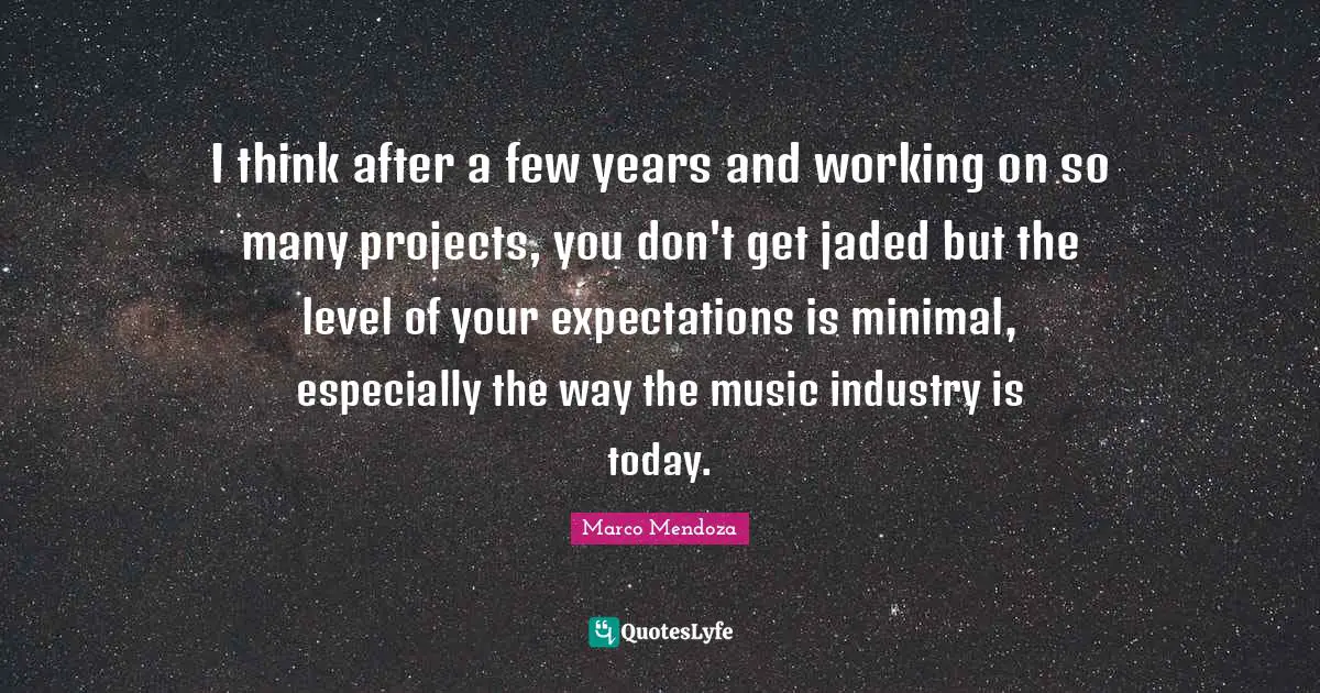 I think after a few years and working on so many projects, you don't get jaded but the level of your expectations is minimal, especially the way the music industry is today.