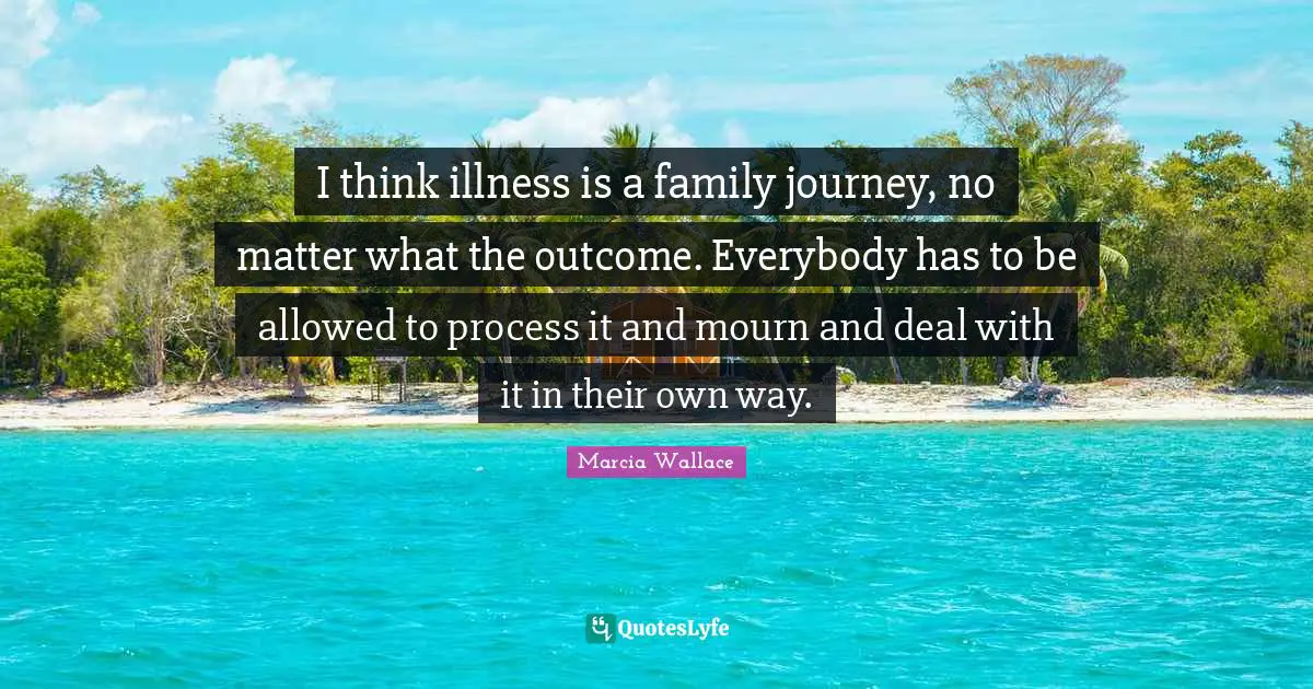 I think illness is a family journey, no matter what the outcome. Everybody has to be allowed to process it and mourn and deal with it in their own way.
