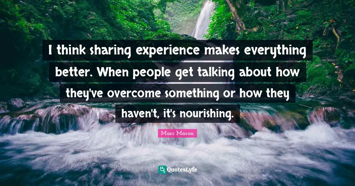 I think sharing experience makes everything better. When people get talking about how they've overcome something or how they haven't, it's nourishing.