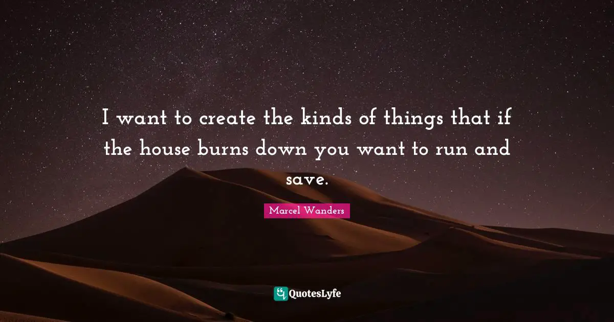 I want to create the kinds of things that if the house burns down you want to run and save.