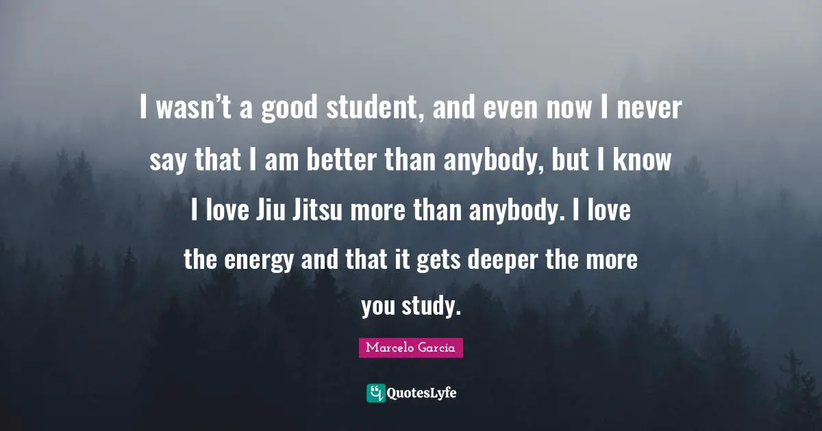 I wasn’t a good student, and even now I never say that I am better than anybody, but I know I love Jiu Jitsu more than anybody. I love the energy and that it gets deeper the more you study.
