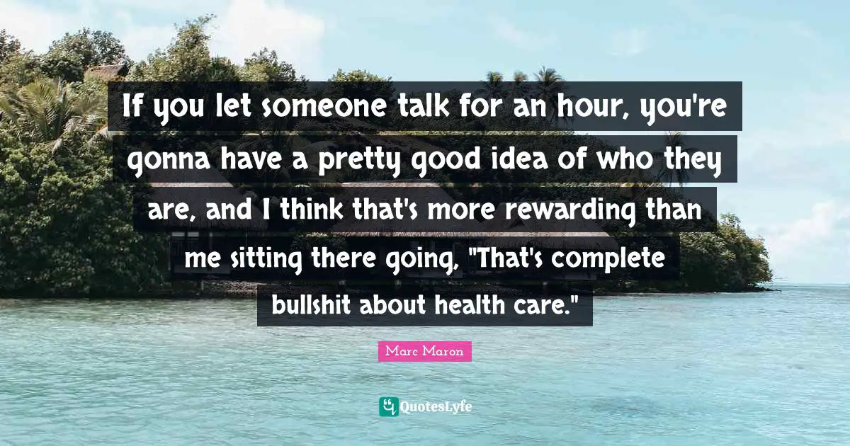 If you let someone talk for an hour, you're gonna have a pretty good idea of who they are, and I think that's more rewarding than me sitting there going, "That's complete bullshit about health care."