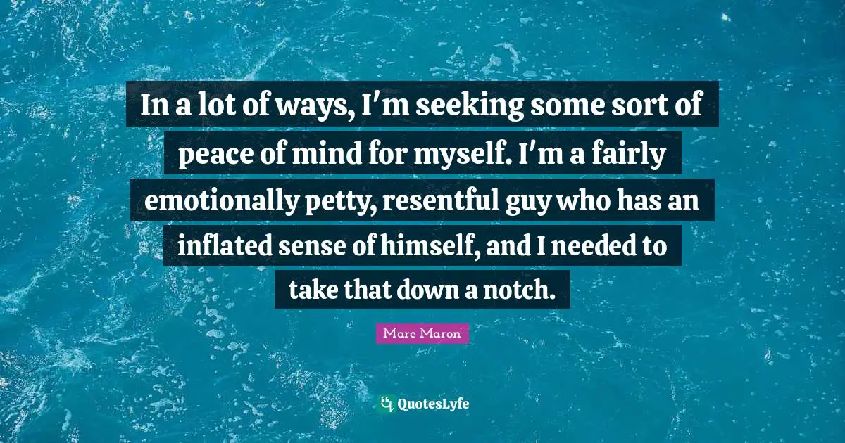In a lot of ways, I'm seeking some sort of peace of mind for myself. I'm a fairly emotionally petty, resentful guy who has an inflated sense of himself, and I needed to take that down a notch.