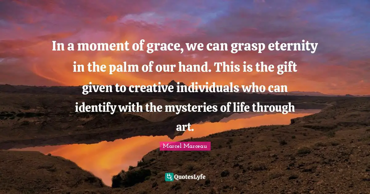 In a moment of grace, we can grasp eternity in the palm of our hand. This is the gift given to creative individuals who can identify with the mysteries of life through art.