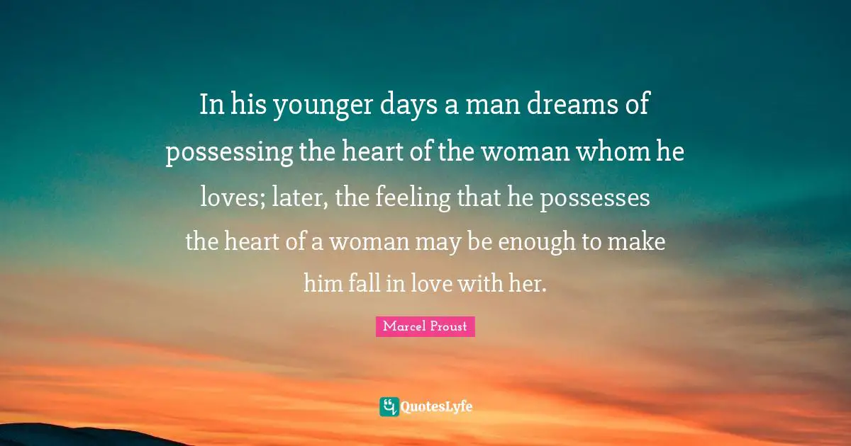 In his younger days a man dreams of possessing the heart of the woman whom he loves; later, the feeling that he possesses the heart of a woman may be enough to make him fall in love with her.