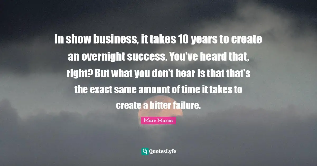 In show business, it takes 10 years to create an overnight success. You've heard that, right? But what you don't hear is that that's the exact same amount of time it takes to create a bitter failure.