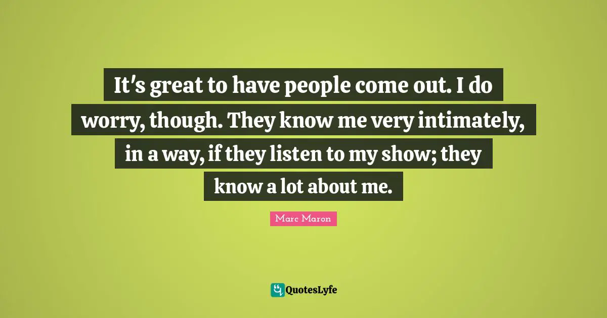 It's great to have people come out. I do worry, though. They know me very intimately, in a way, if they listen to my show; they know a lot about me.