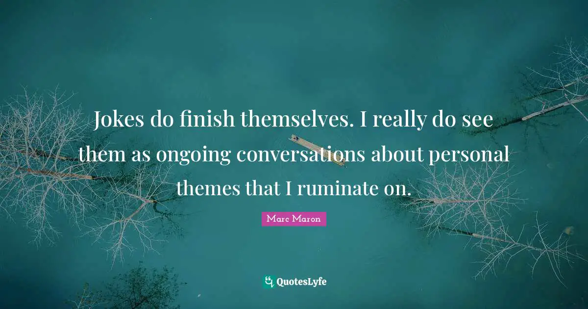 Jokes do finish themselves. I really do see them as ongoing conversations about personal themes that I ruminate on.