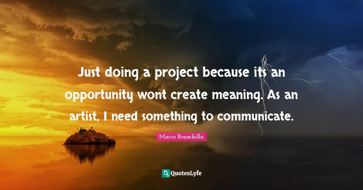 Just doing a project because its an opportunity wont create meaning. As an artist, I need something to communicate.