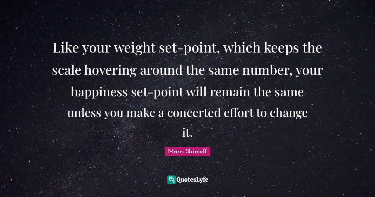 Like your weight set-point, which keeps the scale hovering around the same number, your happiness set-point will remain the same unless you make a concerted effort to change it.