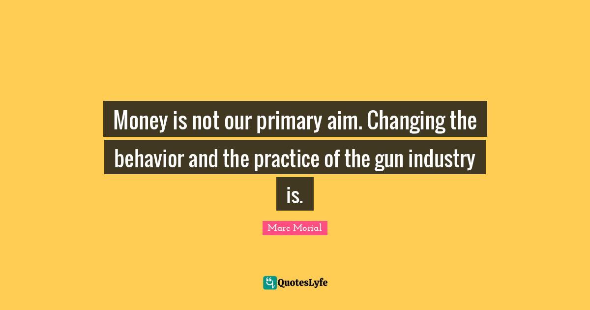 Money is not our primary aim. Changing the behavior and the practice of the gun industry is.