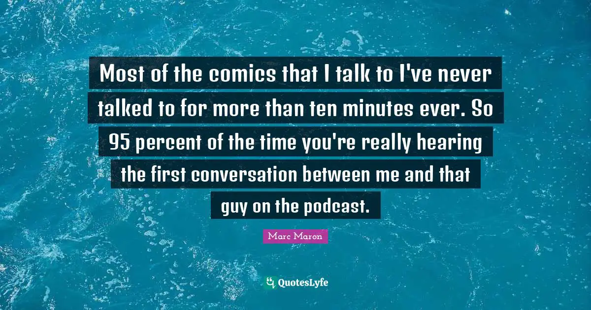 Most of the comics that I talk to I've never talked to for more than ten minutes ever. So 95 percent of the time you're really hearing the first conversation between me and that guy on the podcast.