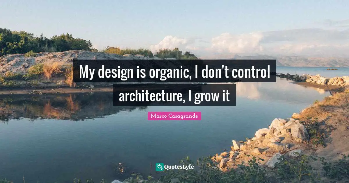 My design is organic, I don't control architecture, I grow it