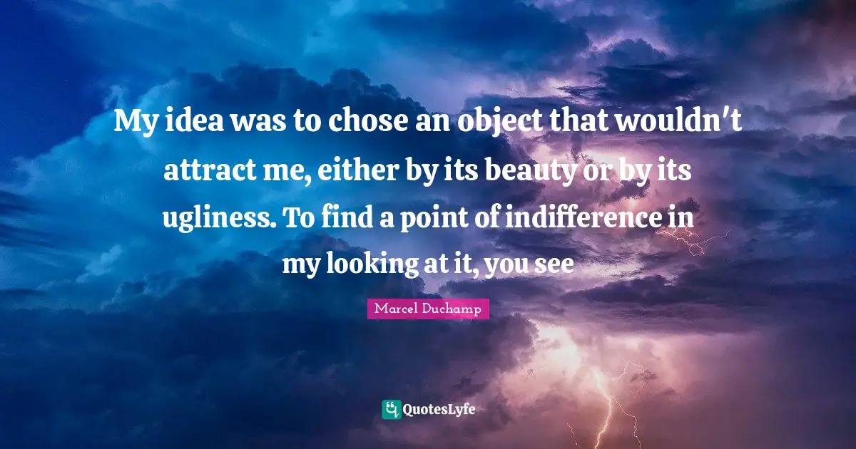 Marcel Duchamp Quotes: "My idea was to chose an object that wouldn't attract me, either by its beauty or by its ugliness. To find a point of indifference in my looking at it, you see"