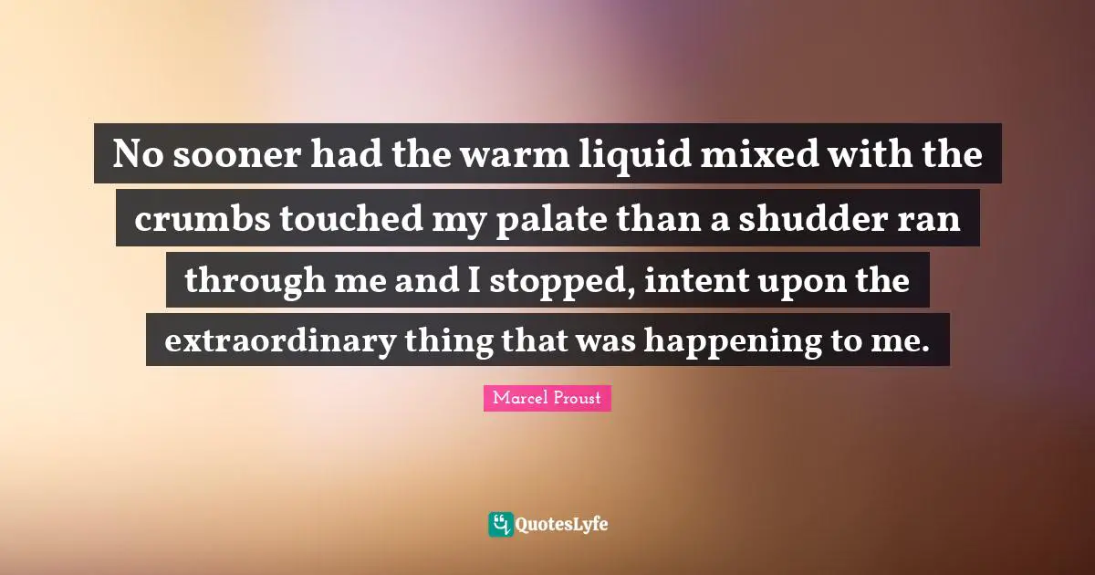 No sooner had the warm liquid mixed with the crumbs touched my palate than a shudder ran through me and I stopped, intent upon the extraordinary thing that was happening to me.