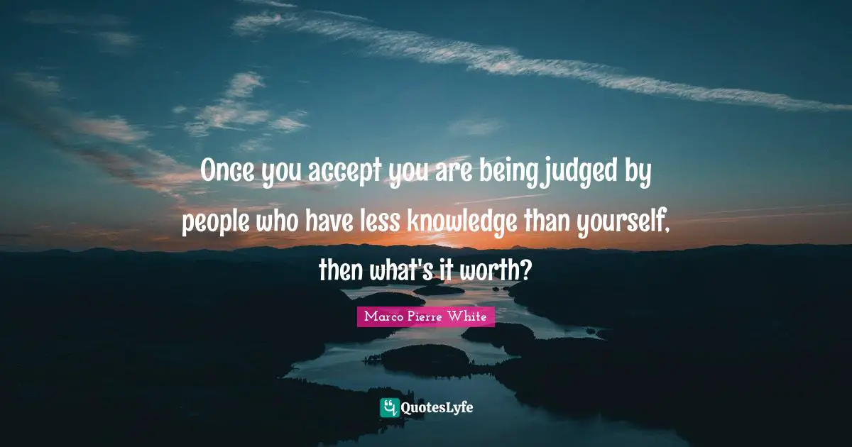Accepting Quotes: "Once you accept you are being judged by people who have less knowledge than yourself, then what's it worth?"