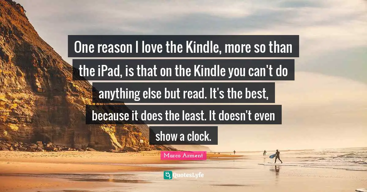 One reason I love the Kindle, more so than the iPad, is that on the Kindle you can't do anything else but read. It's the best, because it does the least. It doesn't even show a clock.