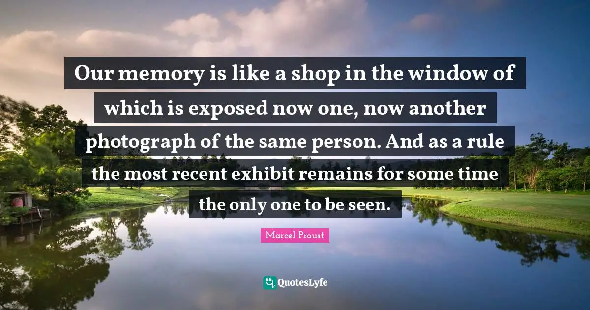 Our memory is like a shop in the window of which is exposed now one, now another photograph of the same person. And as a rule the most recent exhibit remains for some time the only one to be seen.
