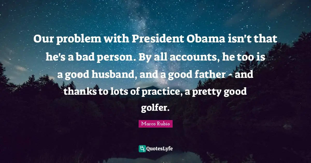 Father Quotes: "Our problem with President Obama isn't that he's a bad person. By all accounts, he too is a good husband, and a good father - and thanks to lots of practice, a pretty good golfer."