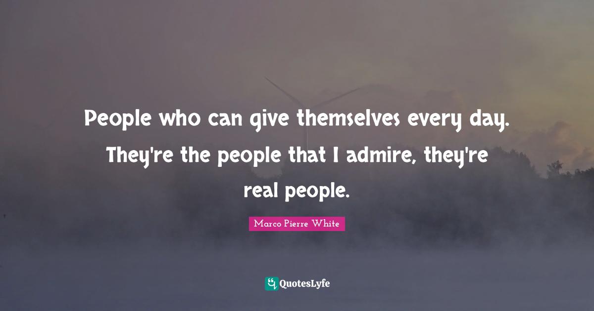 Marco Pierre White Quotes: "People who can give themselves every day. They're the people that I admire, they're real people."