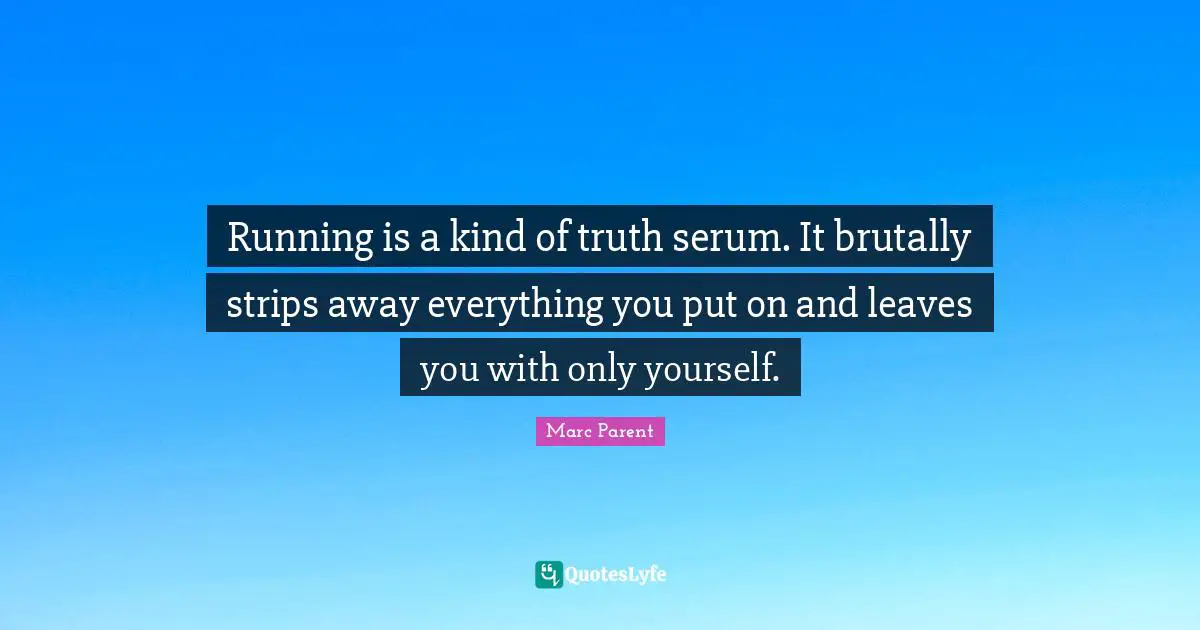 Running is a kind of truth serum. It brutally strips away everything you put on and leaves you with only yourself.