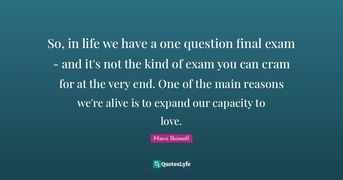 So, in life we have a one question final exam - and it's not the kind of exam you can cram for at the very end. One of the main reasons we're alive is to expand our capacity to love.