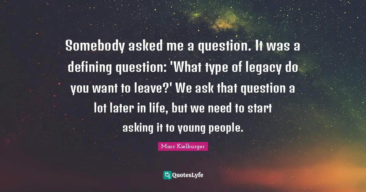 Somebody asked me a question. It was a defining question: 'What type of legacy do you want to leave?' We ask that question a lot later in life, but we need to start asking it to young people.