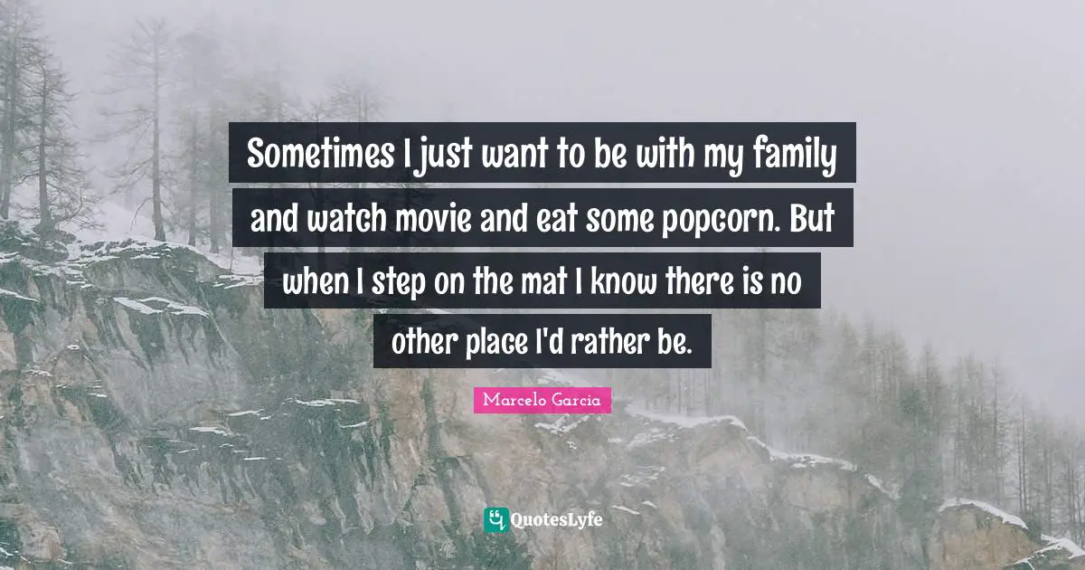 Sometimes I just want to be with my family and watch movie and eat some popcorn. But when I step on the mat I know there is no other place I'd rather be.