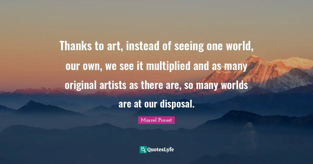 Art World Quotes: "Thanks to art, instead of seeing one world, our own, we see it multiplied and as many original artists as there are, so many worlds are at our disposal."